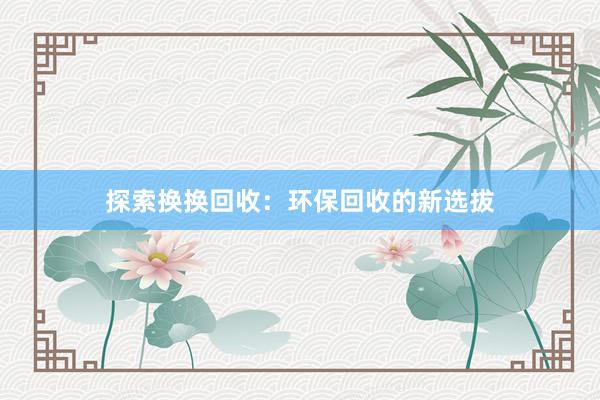 探索换换回收：环保回收的新选拔