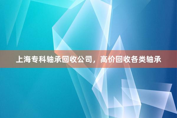 上海专科轴承回收公司，高价回收各类轴承